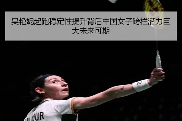 吴艳妮起跑稳定性提升背后中国女子跨栏潜力巨大未来可期